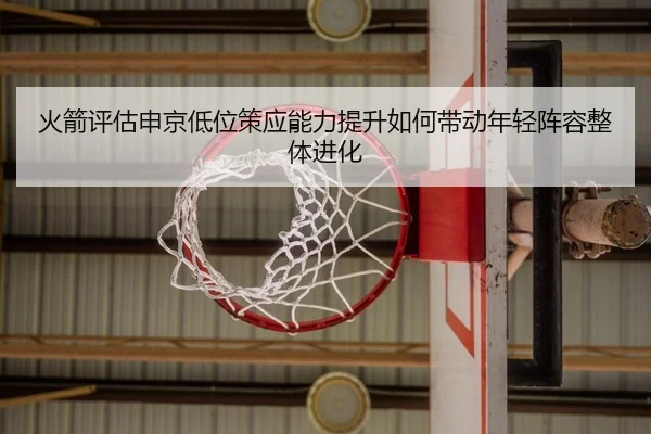 火箭评估申京低位策应能力提升如何带动年轻阵容整体进化