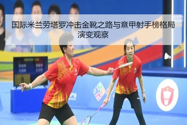 国际米兰劳塔罗冲击金靴之路与意甲射手榜格局演变观察