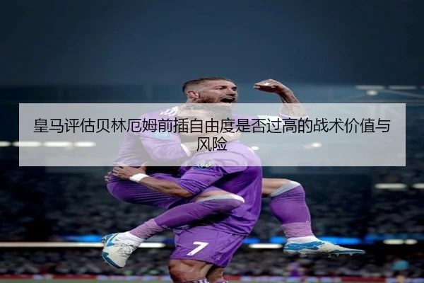 皇马评估贝林厄姆前插自由度是否过高的战术价值与风险